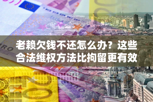 济南老赖欠钱不还怎么办？这些合法维权方法比拘留更有效