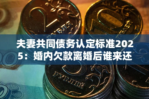 济南夫妻共同债务认定标准2025：婚内欠款离婚后谁来还？