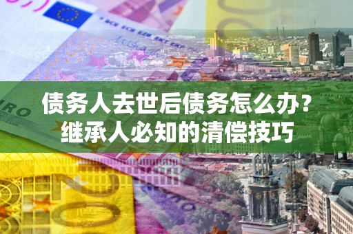 济南债务人去世后债务怎么办？继承人必知的清偿技巧