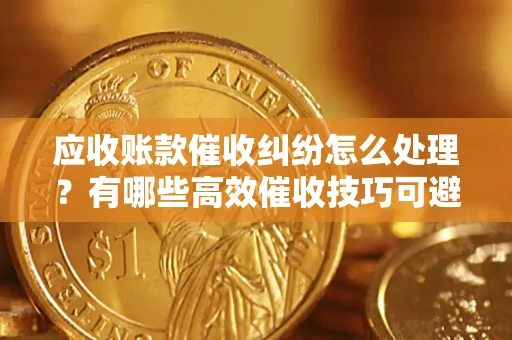 济南应收账款催收纠纷怎么处理？有哪些高效催收技巧可避免坏账？